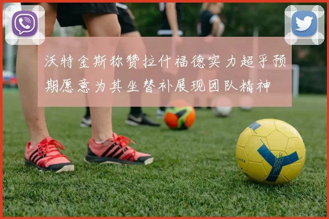 沃特金斯称赞拉什福德实力超乎预期愿意为其坐替补展现团队精神