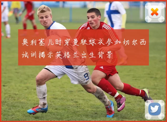 奥利塞儿时穿曼联球衣参加切尔西试训揭示英格兰出生背景