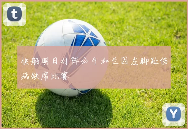 快船明日对阵公牛加兰因左脚趾伤病缺席比赛