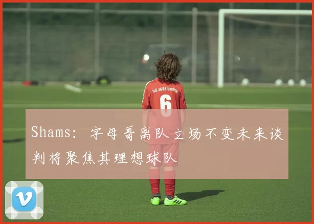 Shams：字母哥离队立场不变未来谈判将聚焦其理想球队
