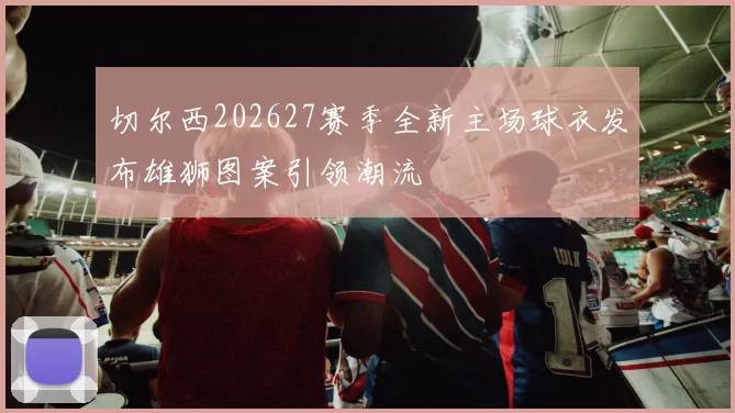 切尔西202627赛季全新主场球衣发布雄狮图案引领潮流