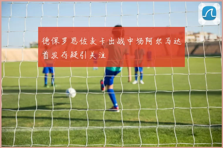 德保罗恩佐麦卡出战中场阿尔马达首发存疑引关注