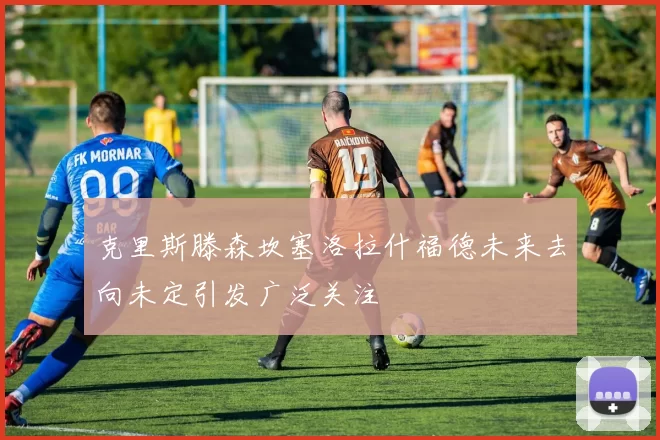 克里斯滕森坎塞洛拉什福德未来去向未定引发广泛关注