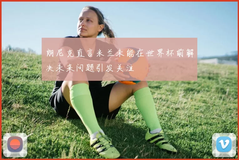 朗尼克直言米兰未能在世界杯前解决未来问题引发关注