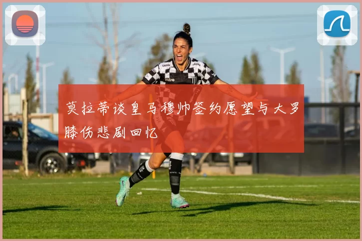 莫拉蒂谈皇马穆帅签约愿望与大罗膝伤悲剧回忆