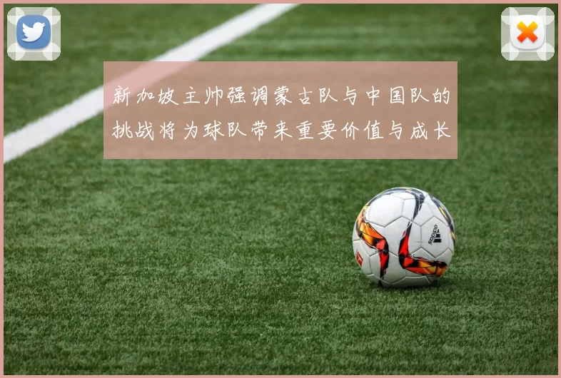 新加坡主帅强调蒙古队与中国队的挑战将为球队带来重要价值与成长机会