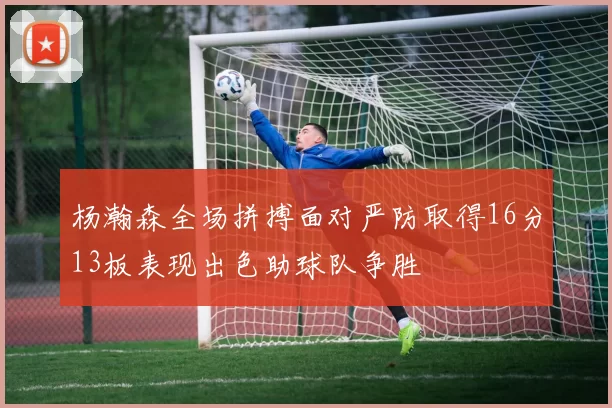 杨瀚森全场拼搏面对严防取得16分13板表现出色助球队争胜