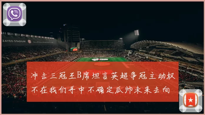 冲击三冠王B席坦言英超争冠主动权不在我们手中不确定瓜帅未来去向