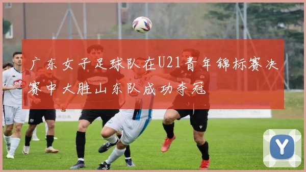 广东女子足球队在U21青年锦标赛决赛中大胜山东队成功夺冠