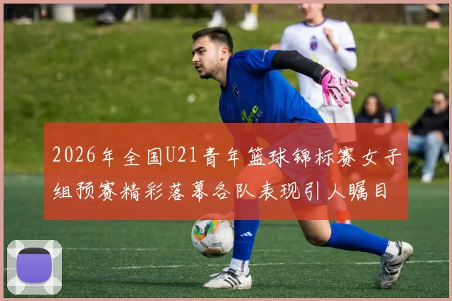 2026年全国U21青年篮球锦标赛女子组预赛精彩落幕各队表现引人瞩目