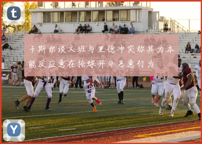 卡斯尔谈文班与里德冲突称其为本能反应意在抢球并非恶意行为