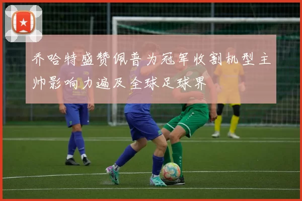 乔哈特盛赞佩普为冠军收割机型主帅影响力遍及全球足球界