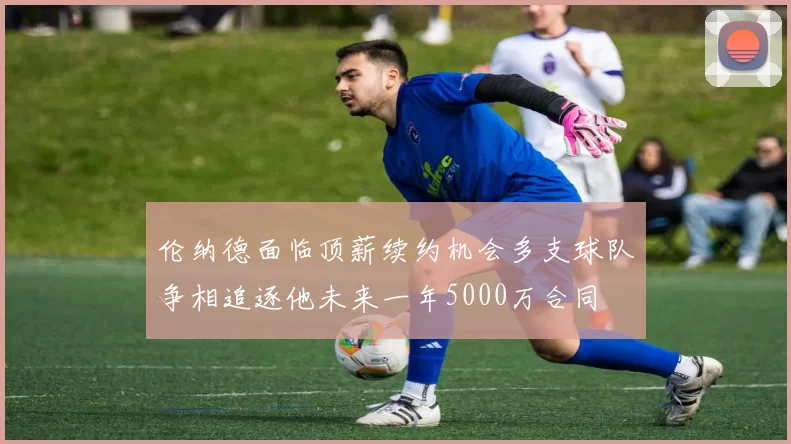 伦纳德面临顶薪续约机会多支球队争相追逐他未来一年5000万合同