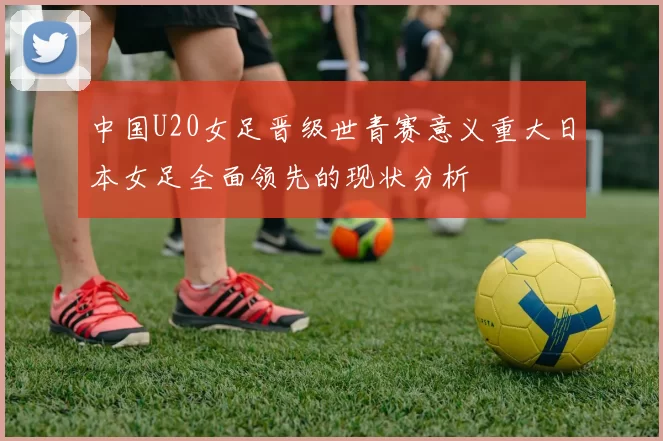 中国U20女足晋级世青赛意义重大日本女足全面领先的现状分析