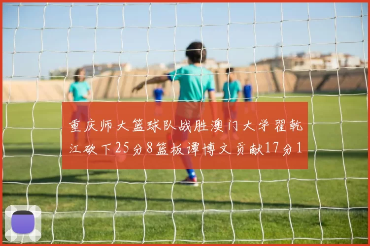 重庆师大篮球队战胜澳门大学翟乾江砍下25分8篮板谭博文贡献17分16篮板