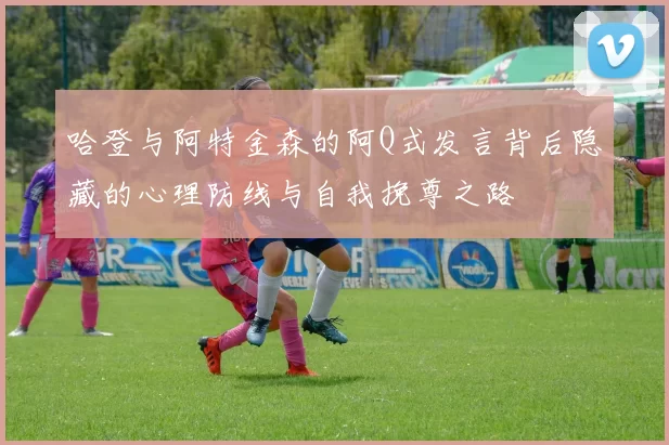 哈登与阿特金森的阿Q式发言背后隐藏的心理防线与自我挽尊之路