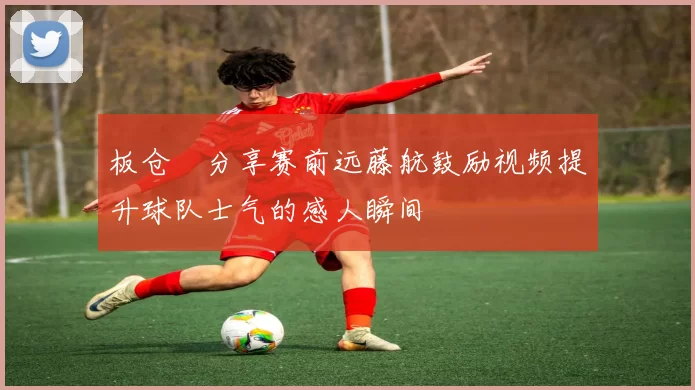 板仓滉分享赛前远藤航鼓励视频提升球队士气的感人瞬间